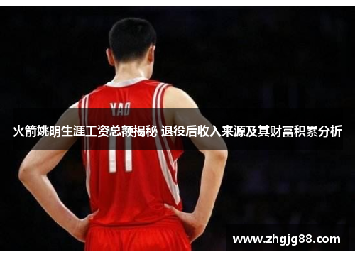 火箭姚明生涯工资总额揭秘 退役后收入来源及其财富积累分析