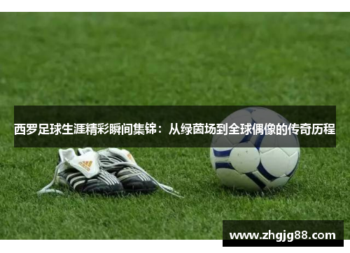 西罗足球生涯精彩瞬间集锦：从绿茵场到全球偶像的传奇历程