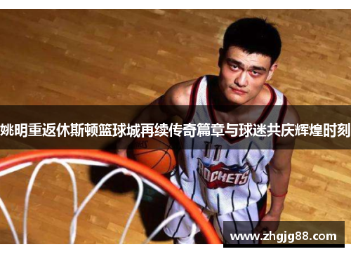 姚明重返休斯顿篮球城再续传奇篇章与球迷共庆辉煌时刻
